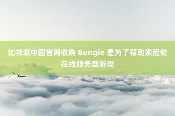 比特派中国官网收购 Bungie 是为了帮助索尼做在线服务型游戏