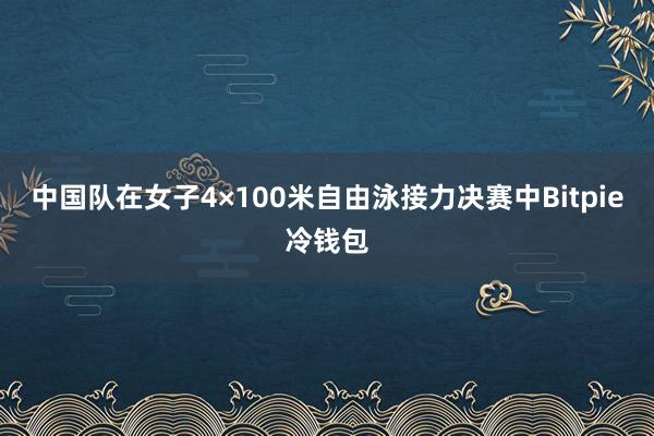 中国队在女子4×100米自由泳接力决赛中Bitpie冷钱包