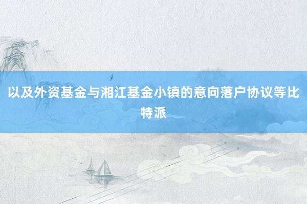 以及外资基金与湘江基金小镇的意向落户协议等比特派