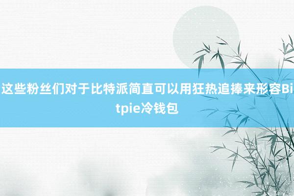 这些粉丝们对于比特派简直可以用狂热追捧来形容Bitpie冷钱包